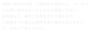 お問い合わせ内容、ご連絡先を明記の上、 メールでのお問い合わせはこちらからご連絡ください。担当者より、順次ご回答をさせて頂きます。ご回答までに数日お時間を頂く場合もありますので、予めご了承ください。
