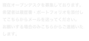 現在オープンデスクを募集しております。
希望者は履歴書・ポートフォリオを添付してこちらからメールを送ってください。
お願いする場合のみこちらからご連絡いたします。
